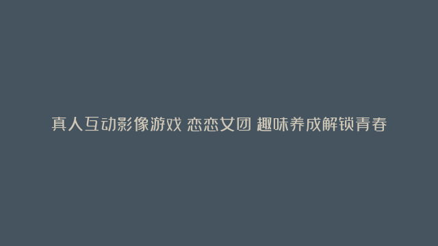 真人互动影像游戏《恋恋女团》趣味养成解锁青春女团