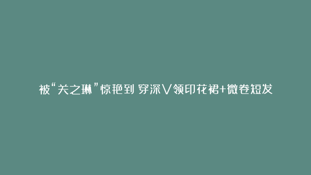 被“关之琳”惊艳到！穿深V领印花裙+微卷短发，61岁美出新高度