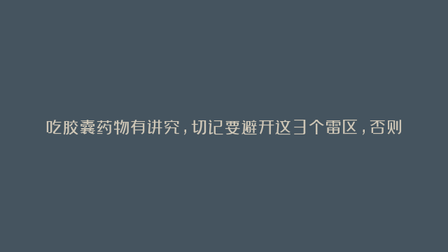 吃胶囊药物有讲究，切记要避开这3个雷区，否则降低药效又伤身！