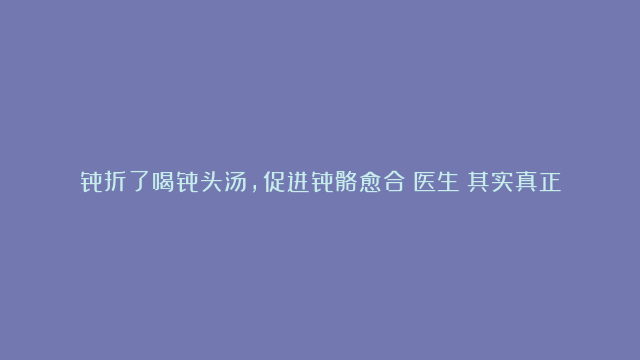 骨折了喝骨头汤，促进骨骼愈合？医生：其实真正管用的是这些食物