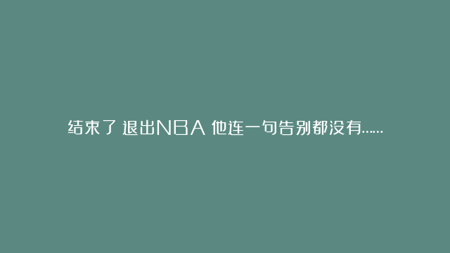 结束了！退出NBA！他连一句告别都没有……