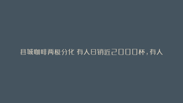 县城咖啡两极分化：有人日销近2000杯，有人直接歇业倒闭！