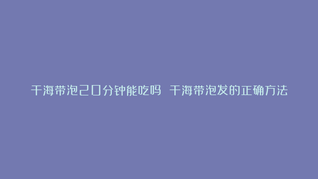 干海带泡20分钟能吃吗 干海带泡发的正确方法