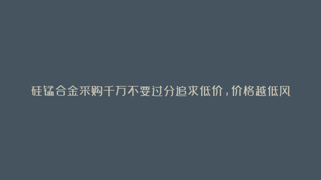 硅锰合金采购千万不要过分追求低价，价格越低风险越大