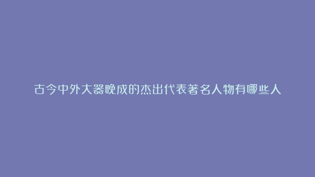 古今中外大器晚成的杰出代表著名人物有哪些人