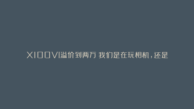 X100VI溢价到两万！我们是在玩相机，还是在让相机（商）玩？