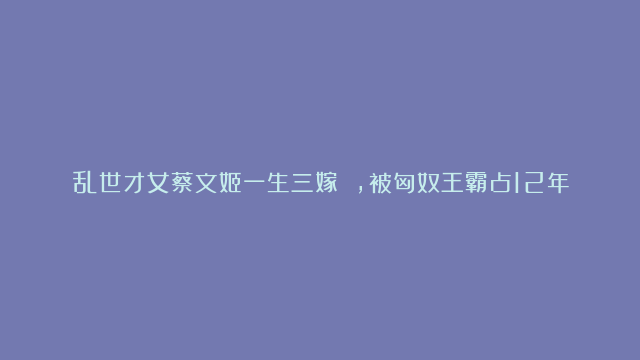 乱世才女蔡文姬一生三嫁 ，被匈奴王霸占12年屈辱生二子 ，赤足救夫