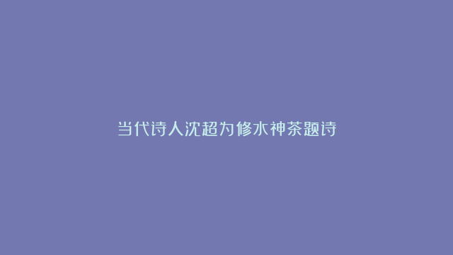 当代诗人沈超为修水神茶题诗