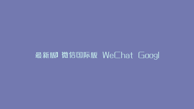 最新版】微信国际版 WeChat Google Play 谷歌版 for Android v8.0.42.2428