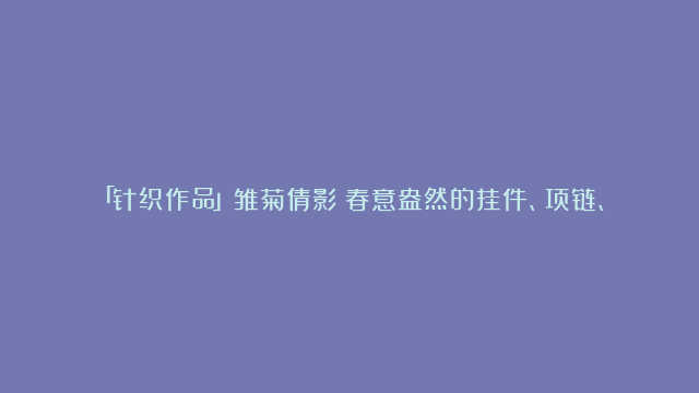 「针织作品」雏菊倩影：春意盎然的挂件、项链、手链