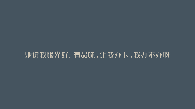 她说我眼光好、有品味，让我办卡，我办不办呀？ | 批判性思维