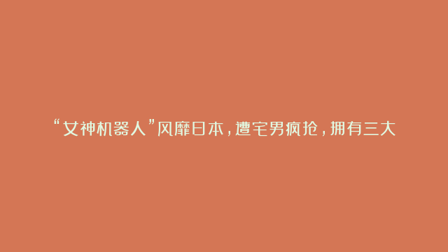 “女神机器人”风靡日本，遭宅男疯抢，拥有三大真人比不了的优势