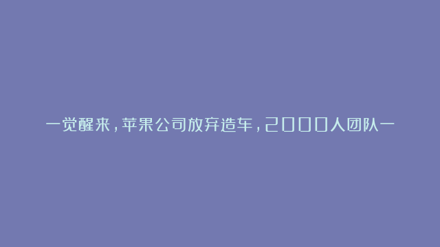 一觉醒来，苹果公司放弃造车，2000人团队一片惊愕