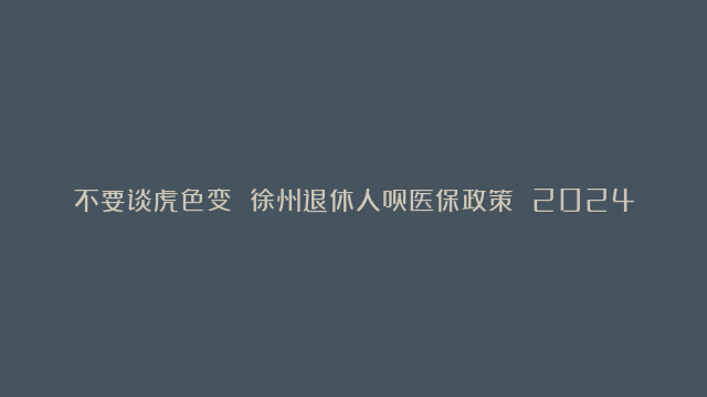 不要谈虎色变 徐州退休人员医保政策 2024年个人账户无变化，点赞