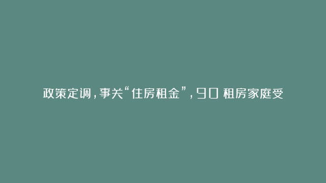 政策定调，事关“住房租金”，90%租房家庭受益