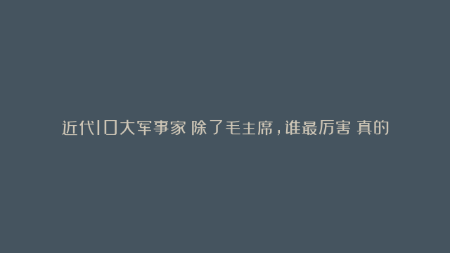 近代10大军事家！除了毛主席，谁最厉害？真的很难选