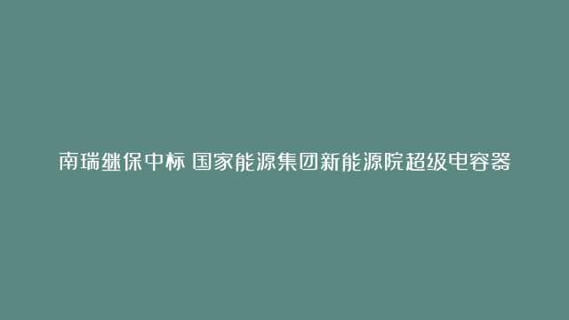 南瑞继保中标！国家能源集团新能源院超级电容器储能系统项目