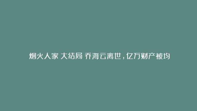 《烟火人家》大结局：乔海云离世，亿万财产被均分，她竟成最大赢家