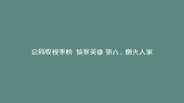 总局收视率榜：《侦察英雄》第六，《烟火人家》第二，《南来北往》夺冠