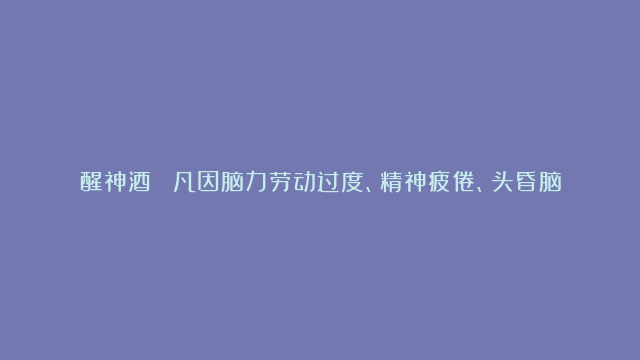 醒神酒： 凡因脑力劳动过度、精神疲倦、头昏脑胀、腰酸背痛男子遗精、阳-痿、女子月经不调等症。