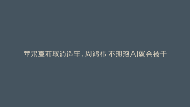 苹果宣布取消造车，周鸿祎：不拥抱AI就会被干掉