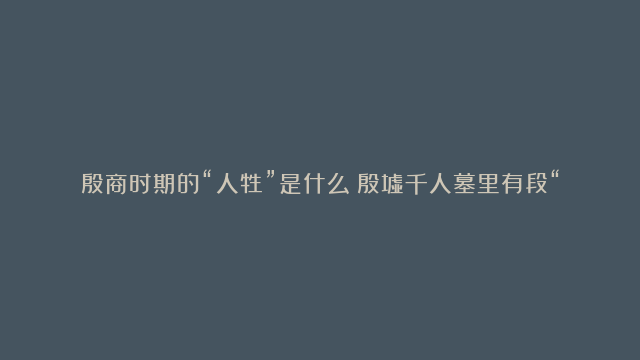 殷商时期的“人牲”是什么？殷墟千人墓里有段“它们”的故事！