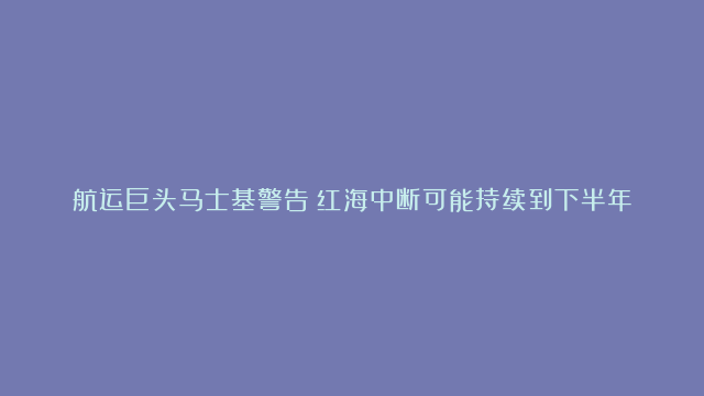 航运巨头马士基警告：红海中断可能持续到下半年