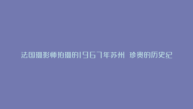 法国摄影师拍摄的1967年苏州 珍贵的历史纪念|京杭大运河