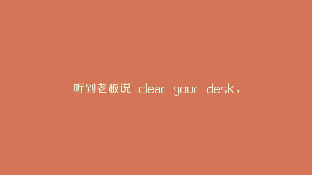 听到老板说 clear your desk，别傻乎乎的清理桌面了！真相太扎心！