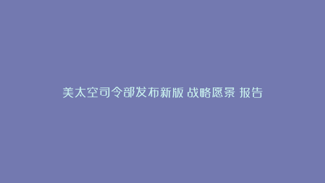 美太空司令部发布新版《战略愿景》报告