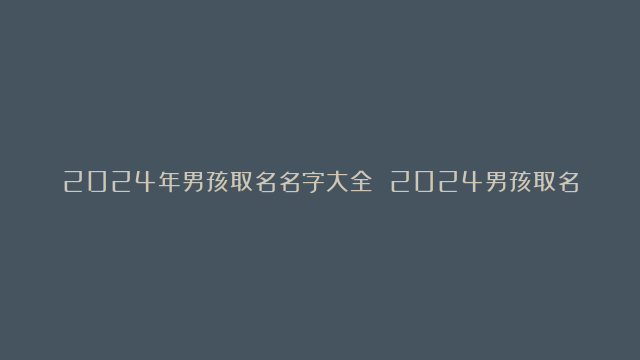 2024年男孩取名名字大全 2024男孩取名大全诗意