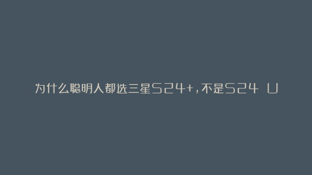 为什么聪明人都选三星S24+，不是S24 Ultra？看完这四点你就懂了