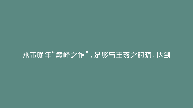 米芾晚年“巅峰之作”，足够与王羲之对抗，达到了“人书合一”的境界！