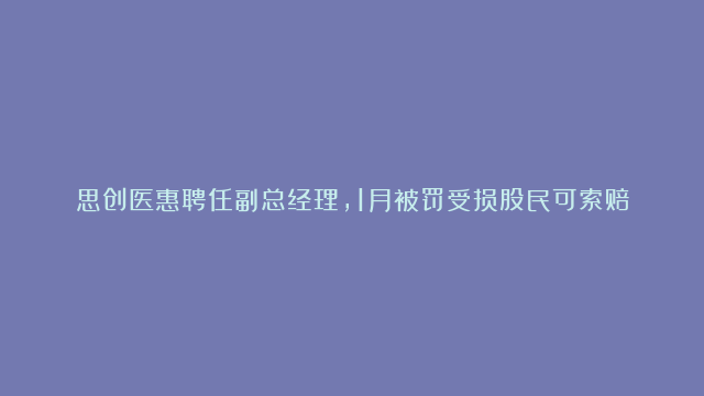 思创医惠聘任副总经理，1月被罚受损股民可索赔