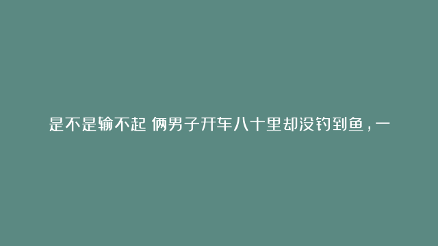 是不是输不起？俩男子开车八十里却没钓到鱼，一气之下竟然抽水