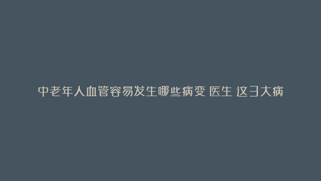 中老年人血管容易发生哪些病变？医生：这3大病变最常见，要重视