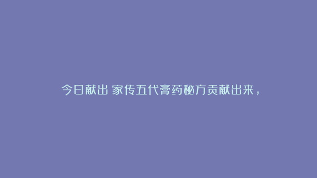 ​今日献出；家传五代膏药秘方贡献出来，