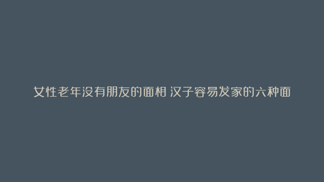 女性老年没有朋友的面相|汉子容易发家的六种面相|能成大事的汉子面相