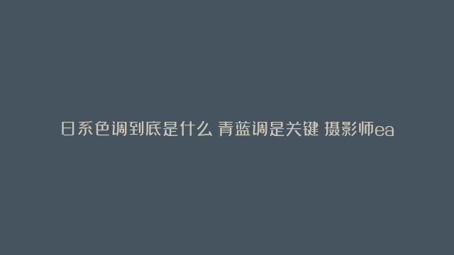 日系色调到底是什么？青蓝调是关键！摄影师earth后期仿色