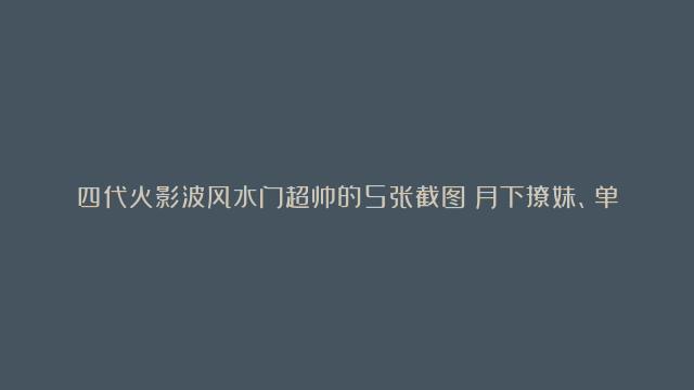 四代火影波风水门超帅的5张截图：月下撩妹、单杀带土、马上回来