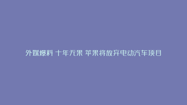 外媒爆料！十年无果！苹果将放弃电动汽车项目→