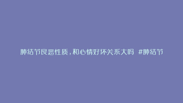 肺结节良恶性质，和心情好坏关系大吗 #肺结节 #健康养生 #医学科普