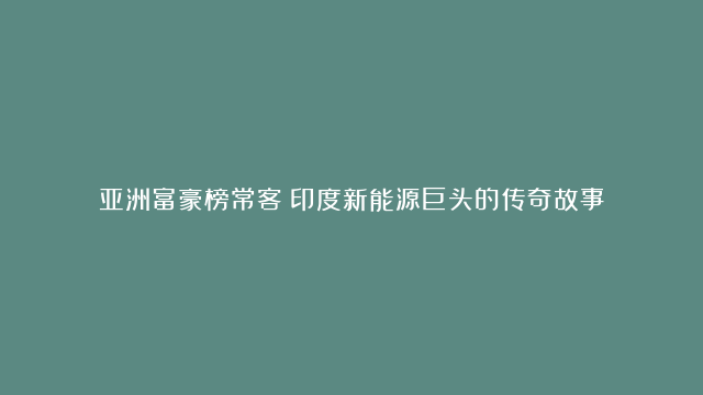 亚洲富豪榜常客！印度新能源巨头的传奇故事