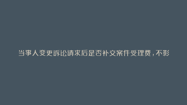 当事人变更诉讼请求后是否补交案件受理费，不影响法院审理