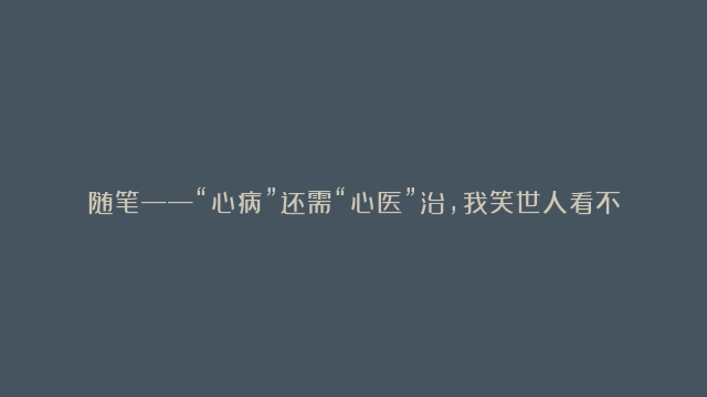 随笔——“心病”还需“心医”治，我笑世人看不透