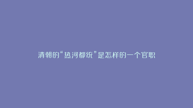 清朝的“热河都统”是怎样的一个官职？