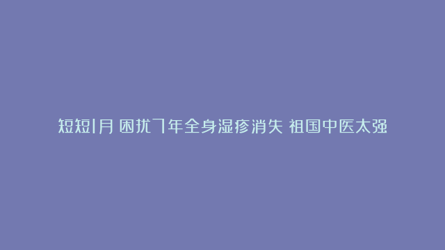 短短1月！困扰7年全身湿疹消失！祖国中医太强大了！