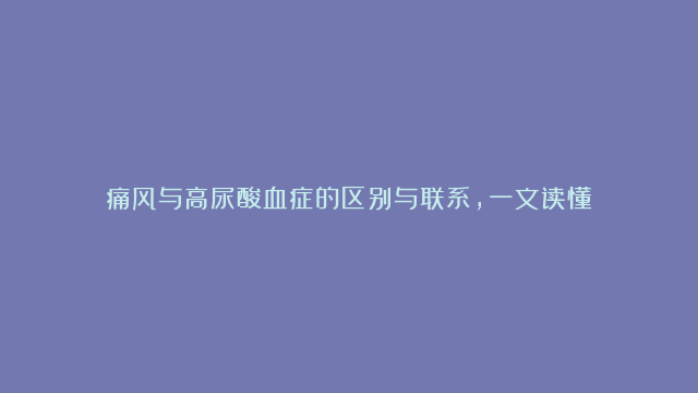 痛风与高尿酸血症的区别与联系，一文读懂！