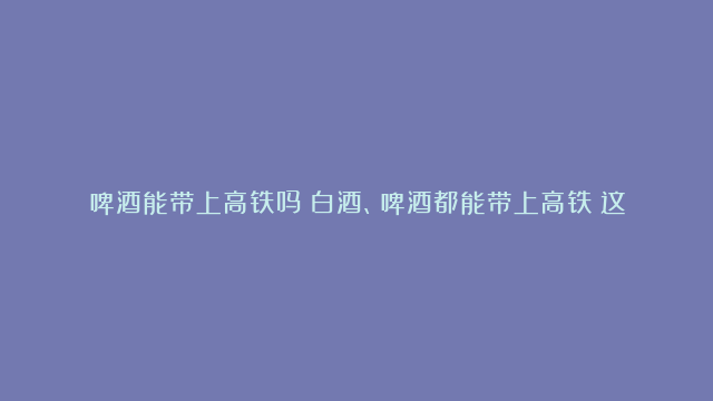 啤酒能带上高铁吗？白酒、啤酒都能带上高铁？这些规定你得知道！