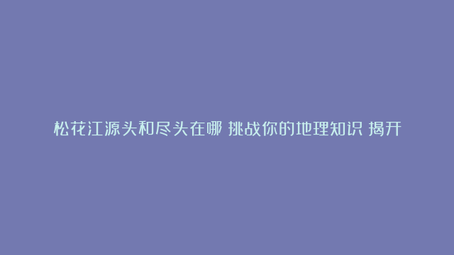 松花江源头和尽头在哪？挑战你的地理知识！揭开神秘的尽头！